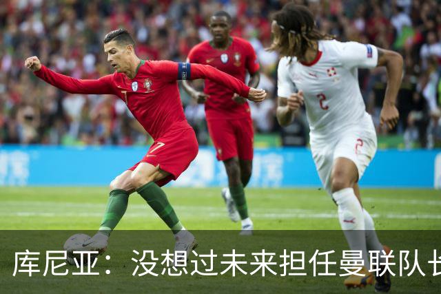 库尼亚：没想过未来担任曼联队长 西班牙是世界杯夺冠热门